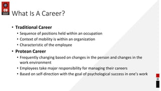 What Is A Career?
• Traditional Career
• Sequence of positions held within an occupation
• Context of mobility is within an organization
• Characteristic of the employee
• Protean Career
• Frequently changing based on changes in the person and changes in the
work environment
• Employees take major responsibility for managing their careers
• Based on self-direction with the goal of psychological success in one’s work
 