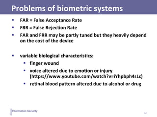 12
Information Security
Problems of biometric systems
 FAR = False Acceptance Rate
 FRR = False Rejection Rate
 FAR and FRR may be partly tuned but they heavily depend
on the cost of the device
 variable biological characteristics:
 finger wound
 voice altered due to emotion or injury
(https://www.youtube.com/watch?v=iYhpbph4sLc)
 retinal blood pattern altered due to alcohol or drug
 