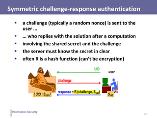 13
Information Security
Symmetric challenge-response authentication
 a challenge (typically a random nonce) is sent to the
user ...
 … who replies with the solution after a computation
 involving the shared secret and the challenge
 the server must know the secret in clear
 often R is a hash function (can’t be encryption)
 