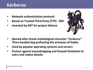 26
Information Security
Kerberos
 Network authentication protocol
 Based on Trusted Third Party (TTP) - KDC
 invented by MIT for project Athena
 Named after Greek mythological character “Cerberus”
Three headed dog protecting the entrance of Hades
 Used by popular operating systems and servers
 Protect against eavesdropping and firewall limitation to
users and replay attacks
 