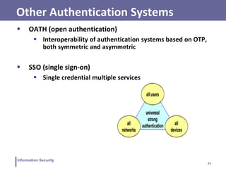 33
Information Security
Other Authentication Systems
 OATH (open authentication)
 Interoperability of authentication systems based on OTP,
both symmetric and asymmetric
 SSO (single sign-on)
 Single credential multiple services
 