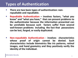 4
Information Security
Types of Authentication
 There are two basic types of authentication: non-
repudiable and repudiable.
 Repudiable Authentication – involves factors, “what you
know” and “what you have,” that can present problems to
the authenticator because the information presented can
be unreliable because such factors suffer from several
well-known problems including the fact that possessions
can be lost, forged, or easily duplicated.
 Non-repudiable Authentication - involves characteristics
whose proof of origin cannot be denied. Such
characteristics include biometrics like iris patterns, retinal
images, and hand geometry and they positively verify the
identity of the individual.
 