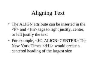 Aligning Text
• The ALIGN attribute can be inserted in the
<P> and <Hn> tags to right justify, center,
or left justify the text
• For example, <H1 ALIGN=CENTER> The
New York Times </H1> would create a
centered heading of the largest size
 