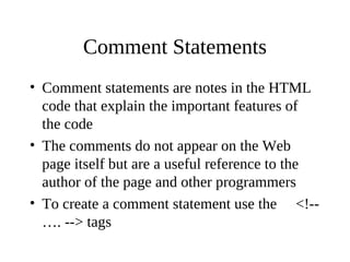 Comment Statements
• Comment statements are notes in the HTML
code that explain the important features of
the code
• The comments do not appear on the Web
page itself but are a useful reference to the
author of the page and other programmers
• To create a comment statement use the <!--
…. --> tags
 