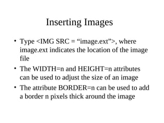 Inserting Images
• Type <IMG SRC = “image.ext”>, where
image.ext indicates the location of the image
file
• The WIDTH=n and HEIGHT=n attributes
can be used to adjust the size of an image
• The attribute BORDER=n can be used to add
a border n pixels thick around the image
 