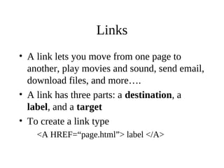 Links
• A link lets you move from one page to
another, play movies and sound, send email,
download files, and more….
• A link has three parts: a destination, a
label, and a target
• To create a link type
<A HREF=“page.html”> label </A>
 