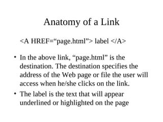 Anatomy of a Link
<A HREF=“page.html”> label </A>
• In the above link, “page.html” is the
destination. The destination specifies the
address of the Web page or file the user will
access when he/she clicks on the link.
• The label is the text that will appear
underlined or highlighted on the page
 