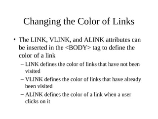 Changing the Color of Links
• The LINK, VLINK, and ALINK attributes can
be inserted in the <BODY> tag to define the
color of a link
– LINK defines the color of links that have not been
visited
– VLINK defines the color of links that have already
been visited
– ALINK defines the color of a link when a user
clicks on it
 