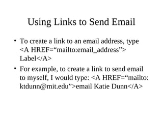 Using Links to Send Email
• To create a link to an email address, type
<A HREF=“mailto:email_address”>
Label</A>
• For example, to create a link to send email
to myself, I would type: <A HREF=“mailto:
ktdunn@mit.edu”>email Katie Dunn</A>
 