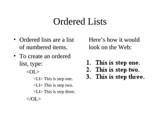 Ordered Lists
• Ordered lists are a list
of numbered items.
• To create an ordered
list, type:
<OL>
<LI> This is step one.
<LI> This is step two.
<LI> This is step three.
</OL>
Here’s how it would
look on the Web:
 