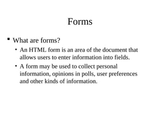 Forms
 What are forms?
• An HTML form is an area of the document that
allows users to enter information into fields.
• A form may be used to collect personal
information, opinions in polls, user preferences
and other kinds of information.
 