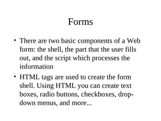 Forms
• There are two basic components of a Web
form: the shell, the part that the user fills
out, and the script which processes the
information
• HTML tags are used to create the form
shell. Using HTML you can create text
boxes, radio buttons, checkboxes, drop-
down menus, and more...
 