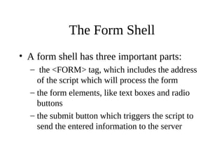 The Form Shell
• A form shell has three important parts:
– the <FORM> tag, which includes the address
of the script which will process the form
– the form elements, like text boxes and radio
buttons
– the submit button which triggers the script to
send the entered information to the server
 