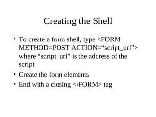 Creating the Shell
• To create a form shell, type <FORM
METHOD=POST ACTION=“script_url”>
where “script_url” is the address of the
script
• Create the form elements
• End with a closing </FORM> tag
 