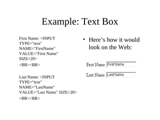 Example: Text Box
First Name: <INPUT
TYPE="text"
NAME="FirstName"
VALUE="First Name"
SIZE=20>
<BR><BR>
Last Name: <INPUT
TYPE="text"
NAME="LastName"
VALUE="Last Name" SIZE=20>
<BR><BR>
• Here’s how it would
look on the Web:
 