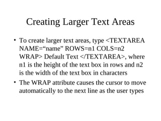 Creating Larger Text Areas
• To create larger text areas, type <TEXTAREA
NAME=“name” ROWS=n1 COLS=n2
WRAP> Default Text </TEXTAREA>, where
n1 is the height of the text box in rows and n2
is the width of the text box in characters
• The WRAP attribute causes the cursor to move
automatically to the next line as the user types
 