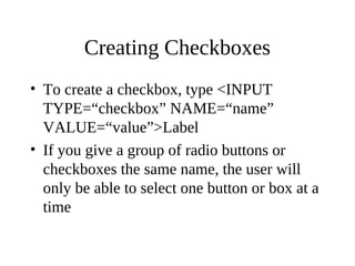 Creating Checkboxes
• To create a checkbox, type <INPUT
TYPE=“checkbox” NAME=“name”
VALUE=“value”>Label
• If you give a group of radio buttons or
checkboxes the same name, the user will
only be able to select one button or box at a
time
 