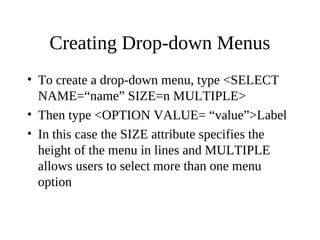 Creating Drop-down Menus
• To create a drop-down menu, type <SELECT
NAME=“name” SIZE=n MULTIPLE>
• Then type <OPTION VALUE= “value”>Label
• In this case the SIZE attribute specifies the
height of the menu in lines and MULTIPLE
allows users to select more than one menu
option
 