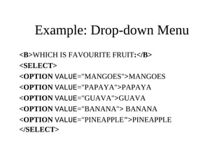 Example: Drop-down Menu
<B>WHICH IS FAVOURITE FRUIT:</B>
<SELECT>
<OPTION VALUE="MANGOES">MANGOES
<OPTION VALUE="PAPAYA">PAPAYA
<OPTION VALUE="GUAVA">GUAVA
<OPTION VALUE="BANANA"> BANANA
<OPTION VALUE="PINEAPPLE">PINEAPPLE
</SELECT>
 