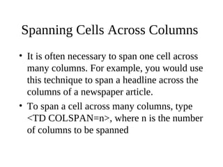 Spanning Cells Across Columns
• It is often necessary to span one cell across
many columns. For example, you would use
this technique to span a headline across the
columns of a newspaper article.
• To span a cell across many columns, type
<TD COLSPAN=n>, where n is the number
of columns to be spanned
 