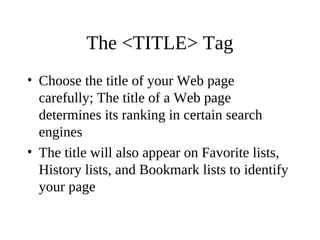 The <TITLE> Tag
• Choose the title of your Web page
carefully; The title of a Web page
determines its ranking in certain search
engines
• The title will also appear on Favorite lists,
History lists, and Bookmark lists to identify
your page
 