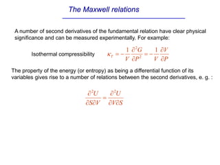 The Maxwell relations
A number of second derivatives of the fundamental relation have clear physical
significance and can be measured experimentally. For example:
The property of the energy (or entropy) as being a differential function of its
variables gives rise to a number of relations between the second derivatives, e. g. :
S
V
U
V
S
U
∂
∂
∂
=
∂
∂
∂ 2
2
P
V
V
P
G
V
T
∂
∂
−
=
∂
∂
−
=
1
1
2
2
κ
Isothermal compressibility
 