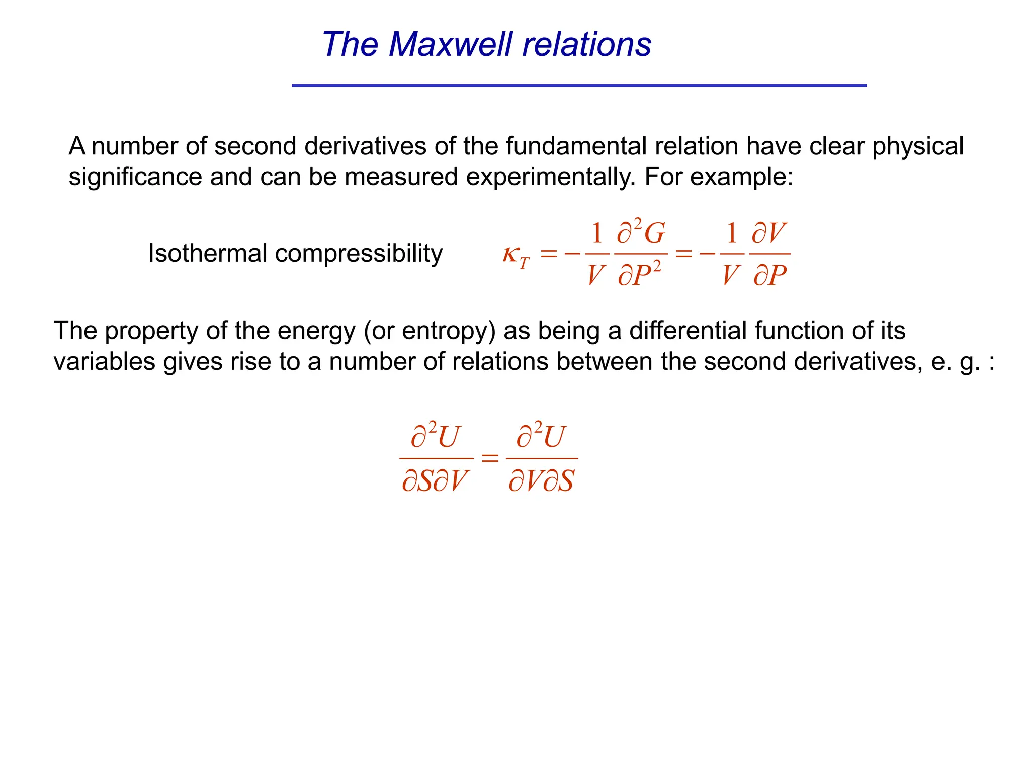 The Maxwell relations
A number of second derivatives of the fundamental relation have clear physical
significance and can be measured experimentally. For example:
The property of the energy (or entropy) as being a differential function of its
variables gives rise to a number of relations between the second derivatives, e. g. :
S
V
U
V
S
U
∂
∂
∂
=
∂
∂
∂ 2
2
P
V
V
P
G
V
T
∂
∂
−
=
∂
∂
−
=
1
1
2
2
κ
Isothermal compressibility
 