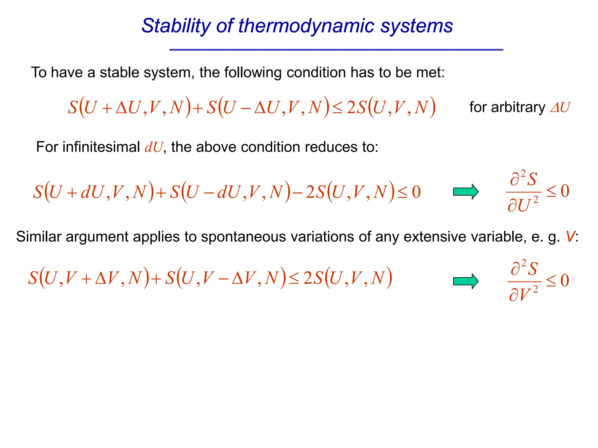 Stability of thermodynamic systems
To have a stable system, the following condition has to be met:
( ) ( ) ( )
N
V
U
S
N
V
U
U
S
N
V
U
U
S ,
,
2
,
,
,
, ≤
∆
−
+
∆
+ for arbitrary ∆U
For infinitesimal dU, the above condition reduces to:
( ) ( ) ( ) 0
,
,
2
,
,
,
, ≤
−
−
+
+ N
V
U
S
N
V
dU
U
S
N
V
dU
U
S 0
2
2
≤
∂
∂
U
S
Similar argument applies to spontaneous variations of any extensive variable, e. g. V:
( ) ( ) ( )
N
V
U
S
N
V
V
U
S
N
V
V
U
S ,
,
2
,
,
,
, ≤
∆
−
+
∆
+ 0
2
2
≤
∂
∂
V
S
 