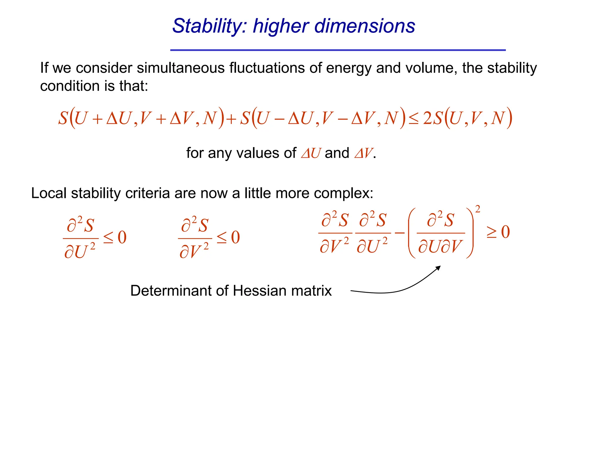 Stability: higher dimensions
( ) ( ) ( )
N
V
U
S
N
V
V
U
U
S
N
V
V
U
U
S ,
,
2
,
,
,
, ≤
∆
−
∆
−
+
∆
+
∆
+
If we consider simultaneous fluctuations of energy and volume, the stability
condition is that:
for any values of ∆U and ∆V.
0
2
2
≤
∂
∂
U
S
0
2
2
≤
∂
∂
V
S 0
2
2
2
2
2
2
≥








∂
∂
∂
−
∂
∂
∂
∂
V
U
S
U
S
V
S
Local stability criteria are now a little more complex:
Determinant of Hessian matrix
 