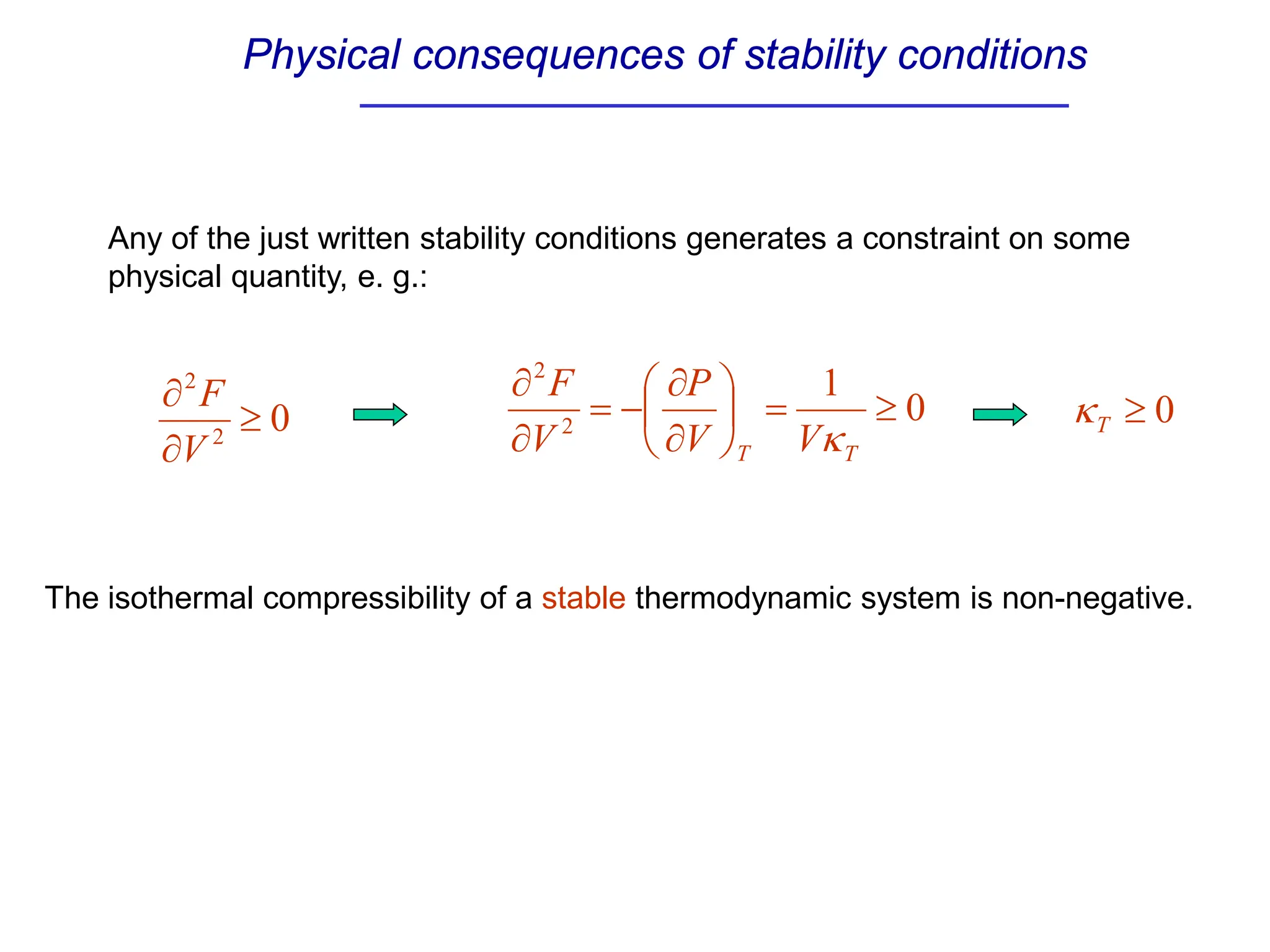 Physical consequences of stability conditions
0
2
2
≥
∂
∂
V
F 0
1
2
2
≥
=






∂
∂
−
=
∂
∂
T
T V
V
P
V
F
κ
Any of the just written stability conditions generates a constraint on some
physical quantity, e. g.:
0
≥
T
κ
The isothermal compressibility of a stable thermodynamic system is non-negative.
 
