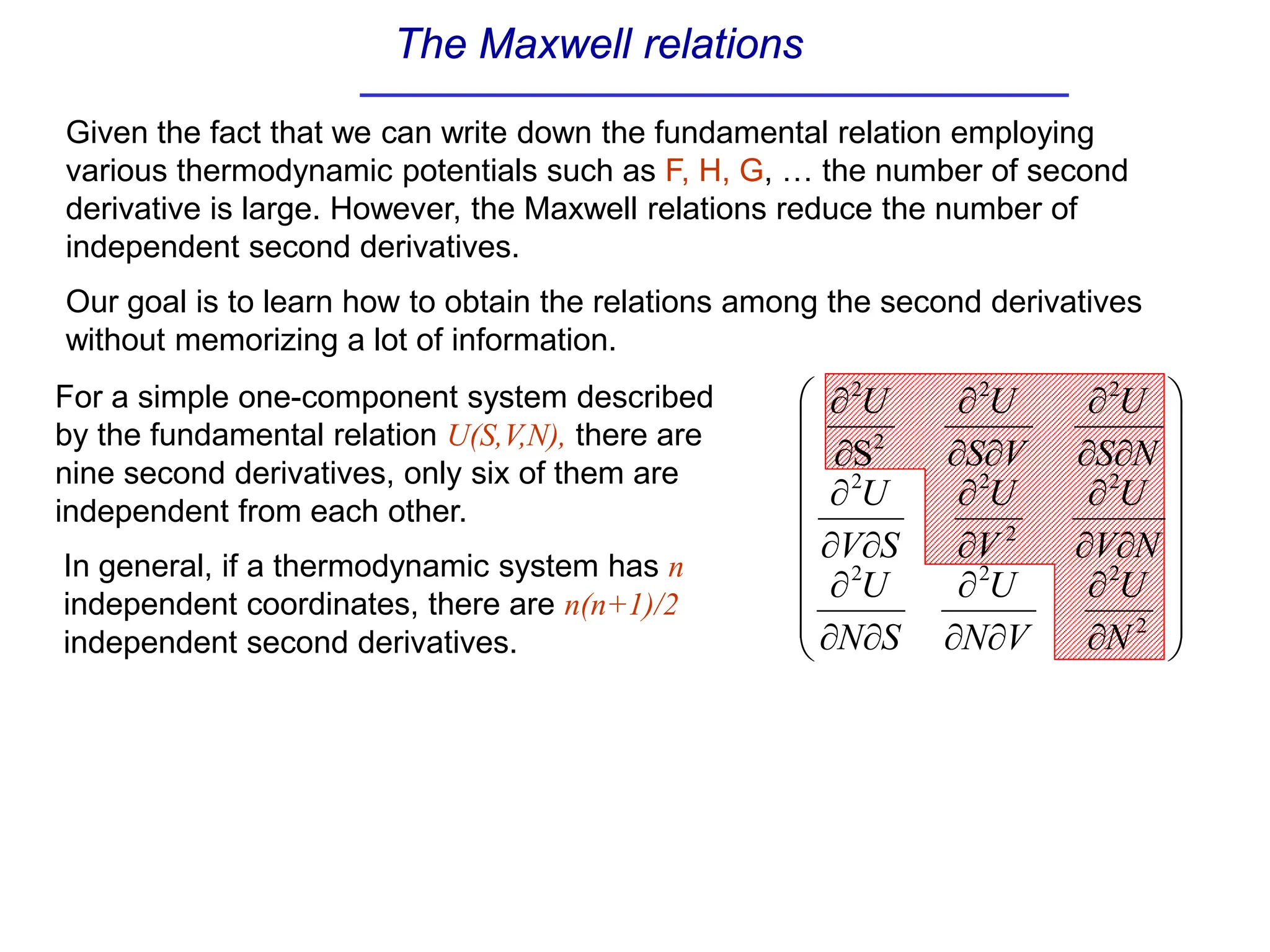 The Maxwell relations
Given the fact that we can write down the fundamental relation employing
various thermodynamic potentials such as F, H, G, … the number of second
derivative is large. However, the Maxwell relations reduce the number of
independent second derivatives.
Our goal is to learn how to obtain the relations among the second derivatives
without memorizing a lot of information.


















∂
∂
∂
∂
∂
∂
∂
∂
∂
∂
∂
∂
∂
∂
∂
∂
∂
∂
∂
∂
∂
∂
∂
∂
2
2
2
2
2
2
2
2
2
2
2
2
S
N
U
V
N
U
S
N
U
N
V
U
V
U
S
V
U
N
S
U
V
S
U
U
For a simple one-component system described
by the fundamental relation U(S,V,N), there are
nine second derivatives, only six of them are
independent from each other.
In general, if a thermodynamic system has n
independent coordinates, there are n(n+1)/2
independent second derivatives.
 