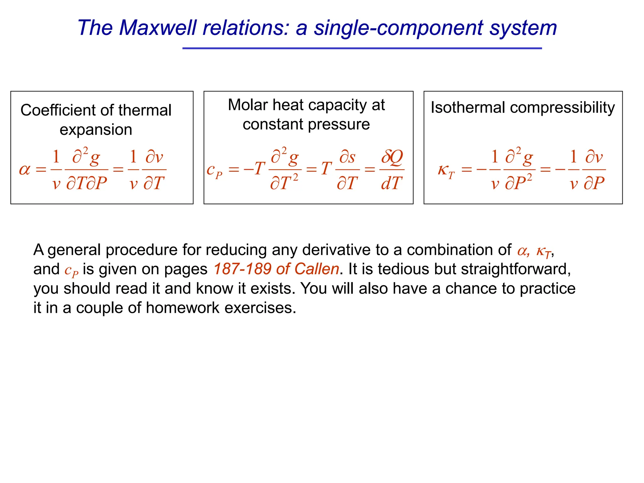 The Maxwell relations: a single-component system
A general procedure for reducing any derivative to a combination of α, κT,
and cP is given on pages 187-189 of Callen. It is tedious but straightforward,
you should read it and know it exists. You will also have a chance to practice
it in a couple of homework exercises.
T
v
v
P
T
g
v ∂
∂
=
∂
∂
∂
=
1
1 2
α
dT
Q
T
s
T
T
g
T
cP
δ
=
∂
∂
=
∂
∂
−
= 2
2
P
v
v
P
g
v
T
∂
∂
−
=
∂
∂
−
=
1
1
2
2
κ
Coefficient of thermal
expansion
Molar heat capacity at
constant pressure
Isothermal compressibility
 