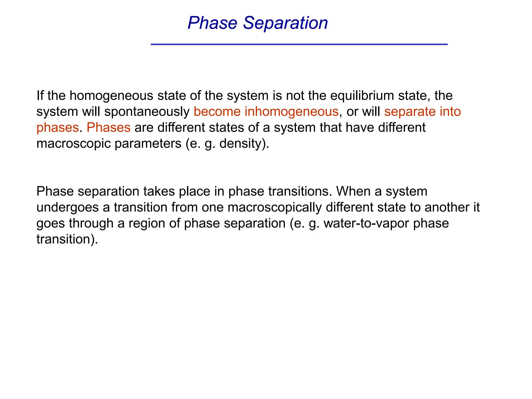 Phase Separation
If the homogeneous state of the system is not the equilibrium state, the
system will spontaneously become inhomogeneous, or will separate into
phases. Phases are different states of a system that have different
macroscopic parameters (e. g. density).
Phase separation takes place in phase transitions. When a system
undergoes a transition from one macroscopically different state to another it
goes through a region of phase separation (e. g. water-to-vapor phase
transition).
 
