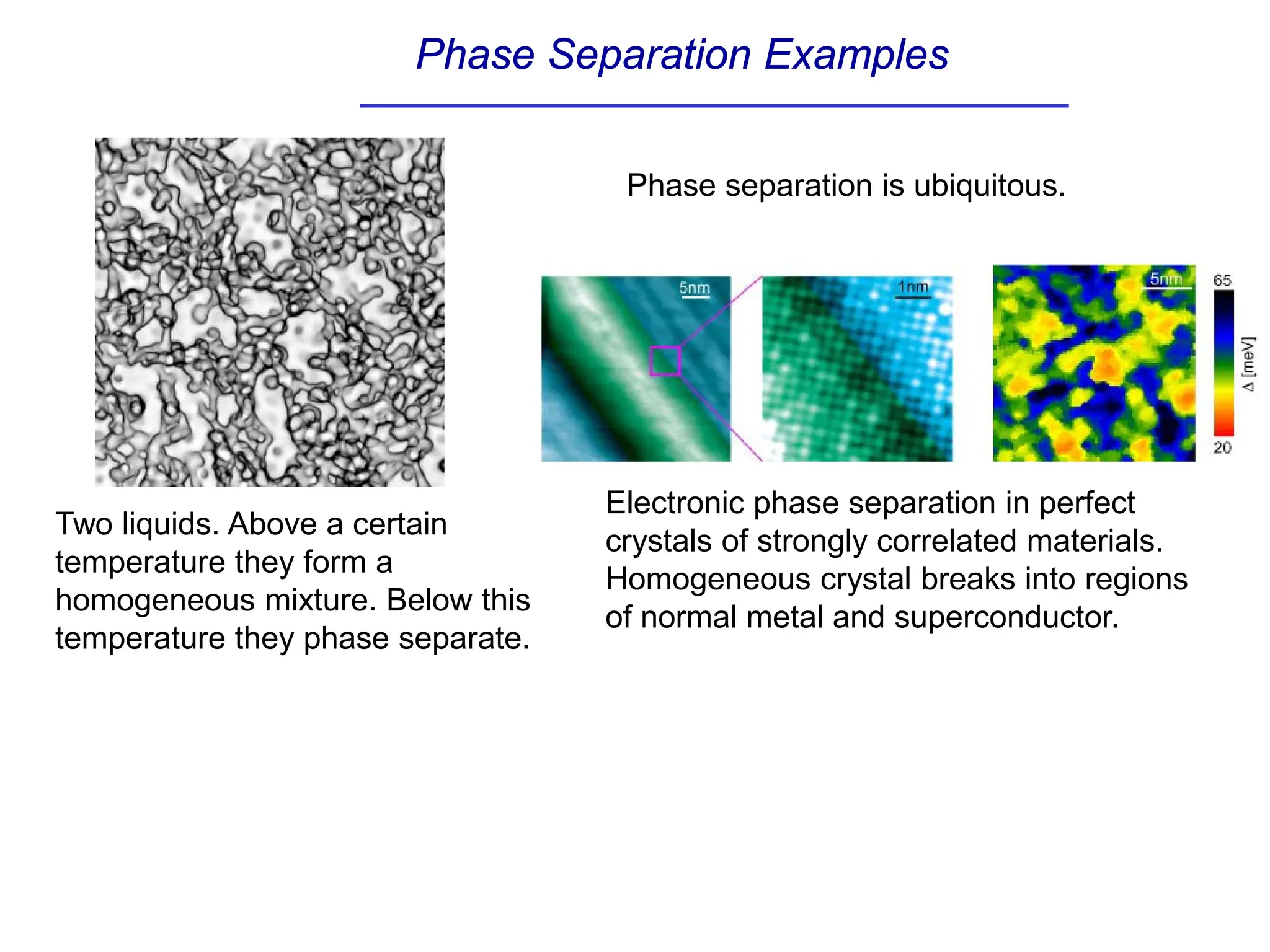 Phase Separation Examples
Two liquids. Above a certain
temperature they form a
homogeneous mixture. Below this
temperature they phase separate.
Electronic phase separation in perfect
crystals of strongly correlated materials.
Homogeneous crystal breaks into regions
of normal metal and superconductor.
Phase separation is ubiquitous.
 