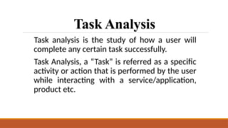 Task Analysis
Task analysis is the study of how a user will
complete any certain task successfully.
Task Analysis, a “Task” is referred as a specific
activity or action that is performed by the user
while interacting with a service/application,
product etc.
 