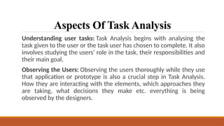 Aspects Of Task Analysis
Understanding user tasks: Task Analysis begins with analysing the
task given to the user or the task user has chosen to complete. It also
involves studying the users’ role in the task, their responsibilities and
their main goal.
Observing the Users: Observing the users thoroughly while they use
that application or prototype is also a crucial step in Task Analysis.
How they are interacting with the elements, which approaches they
are taking, what decisions they make etc. everything is being
observed by the designers.
 
