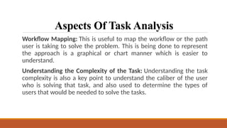 Aspects Of Task Analysis
Workflow Mapping: This is useful to map the workflow or the path
user is taking to solve the problem. This is being done to represent
the approach is a graphical or chart manner which is easier to
understand.
Understanding the Complexity of the Task: Understanding the task
complexity is also a key point to understand the caliber of the user
who is solving that task, and also used to determine the types of
users that would be needed to solve the tasks.
 