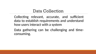 Data Collection
Collecting relevant, accurate, and sufficient
data to establish requirements and understand
how users interact with a system
Data gathering can be challenging and time-
consuming.
 