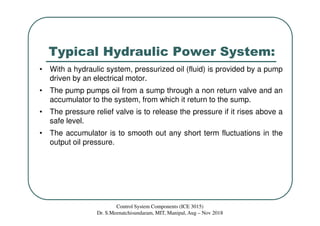 Typical Hydraulic Power System:
Control System Components (ICE 3015)
Dr. S.Meenatchisundaram, MIT, Manipal, Aug – Nov 2018
• With a hydraulic system, pressurized oil (fluid) is provided by a pump
driven by an electrical motor.
• The pump pumps oil from a sump through a non return valve and an
accumulator to the system, from which it return to the sump.
• The pressure relief valve is to release the pressure if it rises above a
safe level.
• The accumulator is to smooth out any short term fluctuations in the
output oil pressure.
 