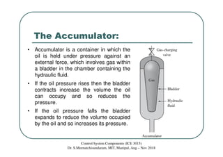 The Accumulator:
Control System Components (ICE 3015)
Dr. S.Meenatchisundaram, MIT, Manipal, Aug – Nov 2018
• Accumulator is a container in which the
oil is held under pressure against an
external force, which involves gas within
a bladder in the chamber containing the
hydraulic fluid.
• If the oil pressure rises then the bladder
contracts increase the volume the oil
can occupy and so reduces the
pressure.
• If the oil pressure falls the bladder
expands to reduce the volume occupied
by the oil and so increases its pressure.
 