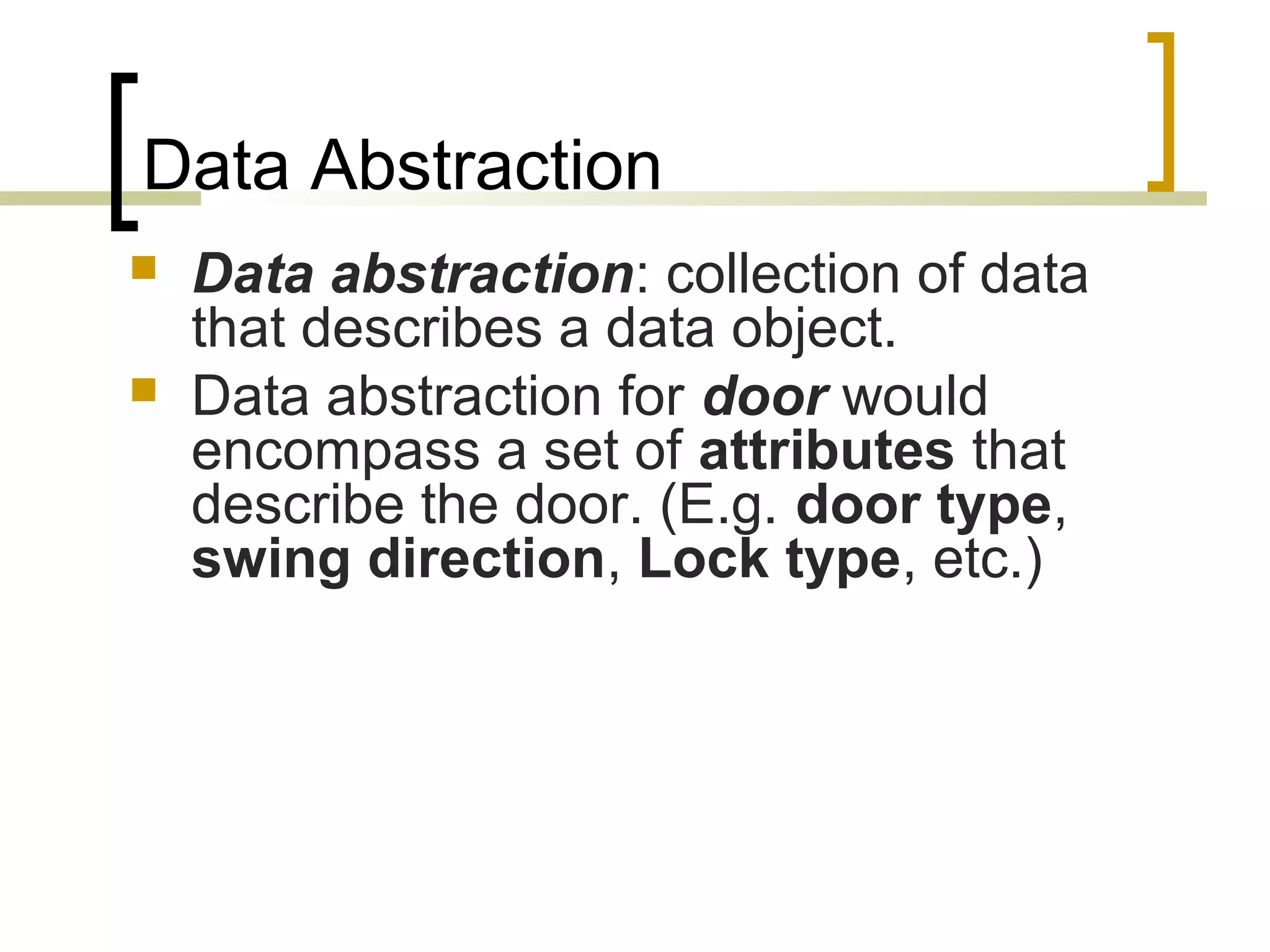 Data Abstraction  Data abstraction: collection of data that describes a data object.  Data abstraction for door would encompass a set of attributes that describe the door. (E.g. door type, swing direction, Lock type, etc.) 
