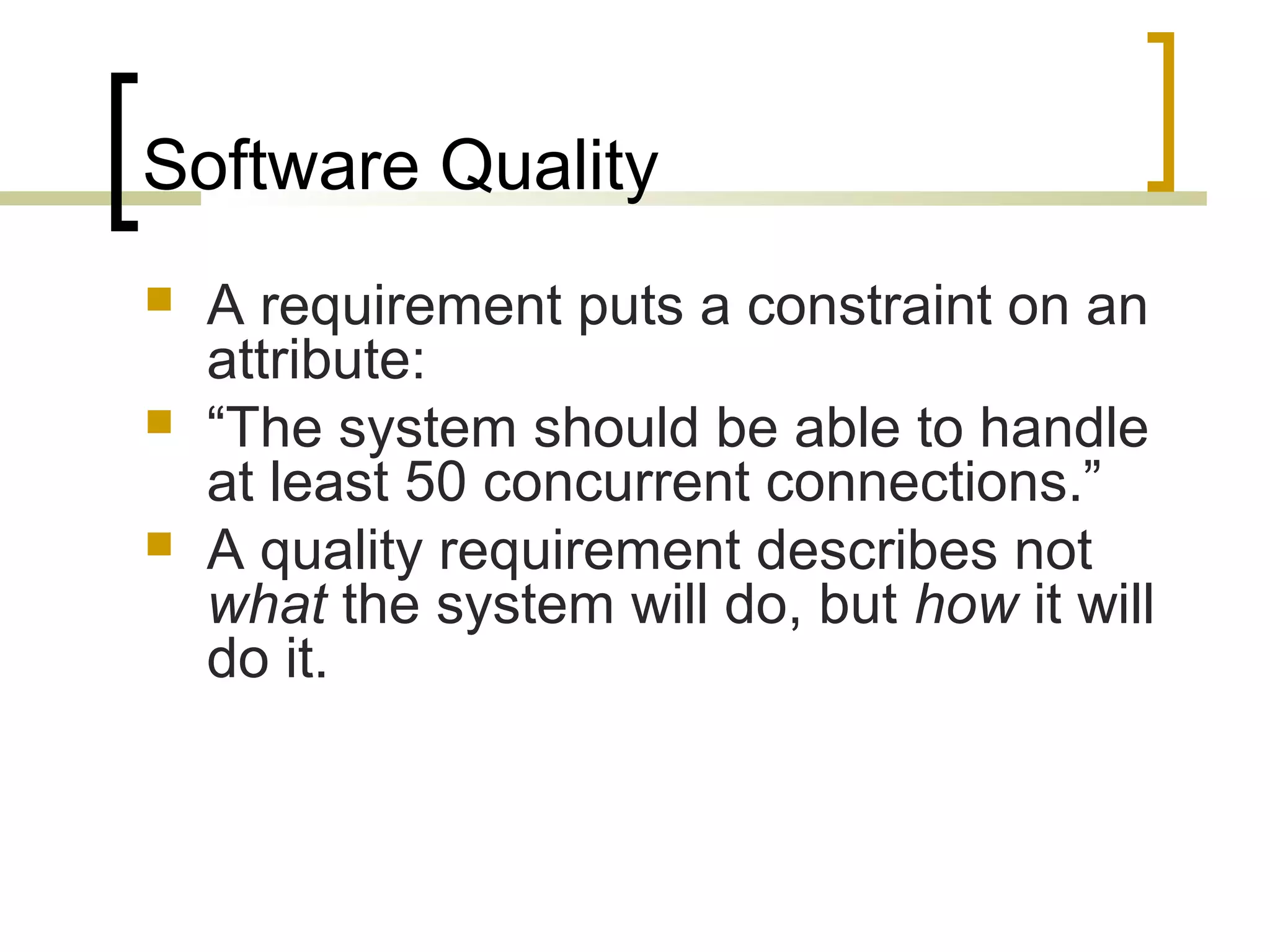 Software Quality  A requirement puts a constraint on an attribute:  “The system should be able to handle at least 50 concurrent connections.”  A quality requirement describes not what the system will do, but how it will do it. 