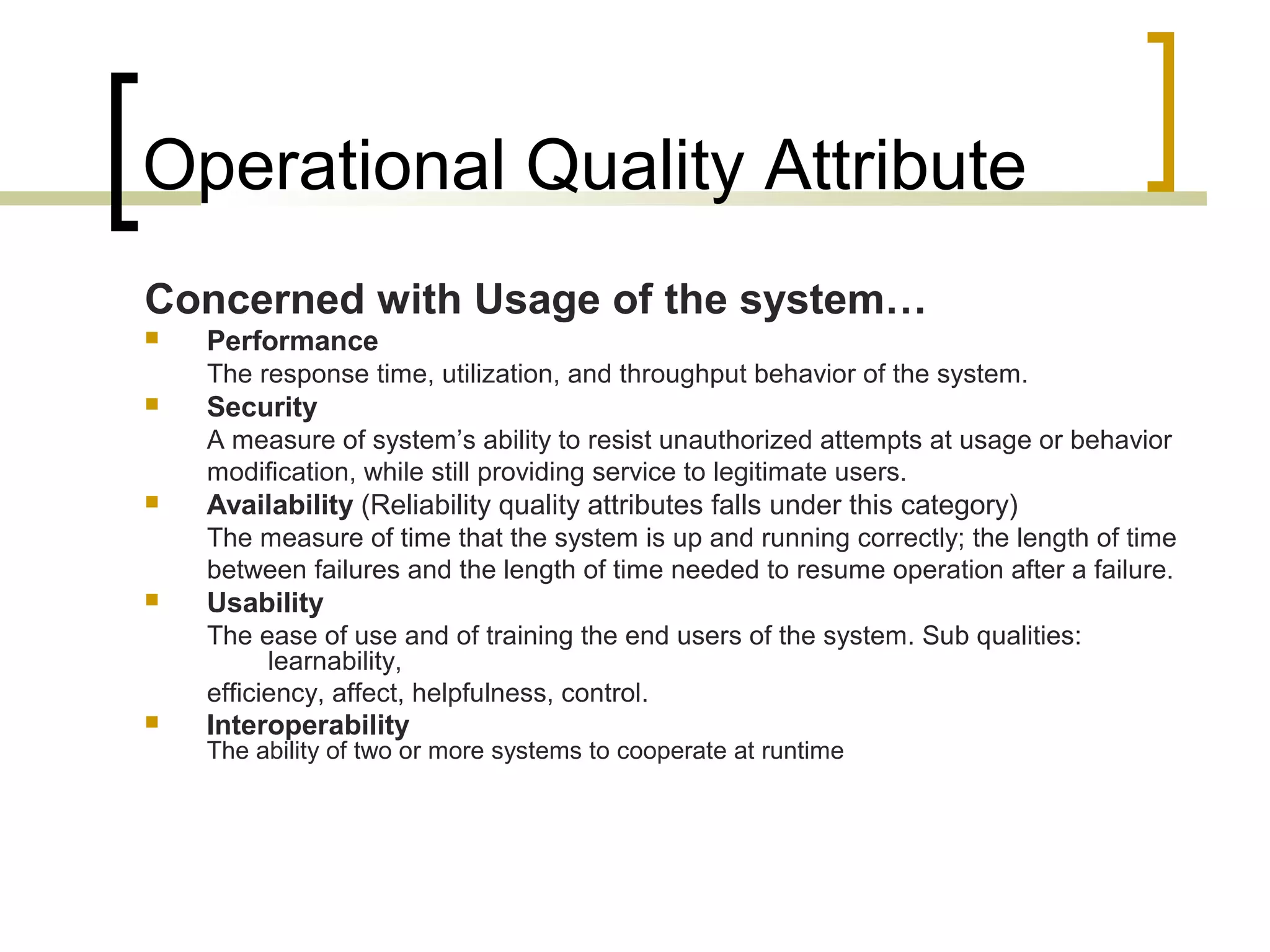 Operational Quality Attribute Concerned with Usage of the system…  Performance The response time, utilization, and throughput behavior of the system.  Security A measure of system’s ability to resist unauthorized attempts at usage or behavior modification, while still providing service to legitimate users.  Availability (Reliability quality attributes falls under this category) The measure of time that the system is up and running correctly; the length of time between failures and the length of time needed to resume operation after a failure.  Usability The ease of use and of training the end users of the system. Sub qualities: learnability, efficiency, affect, helpfulness, control.  Interoperability The ability of two or more systems to cooperate at runtime 