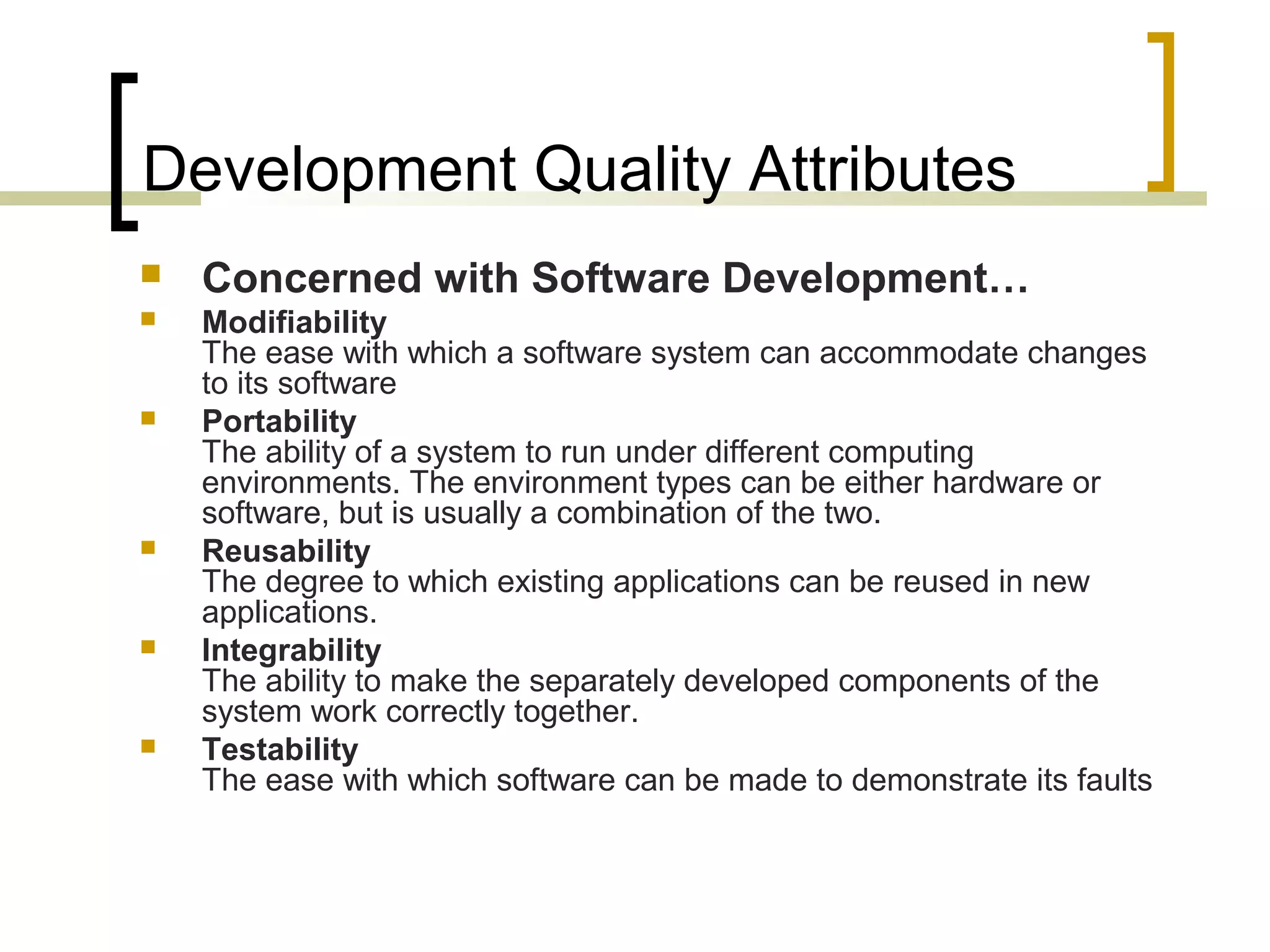Development Quality Attributes  Concerned with Software Development…  Modifiability The ease with which a software system can accommodate changes to its software  Portability The ability of a system to run under different computing environments. The environment types can be either hardware or software, but is usually a combination of the two.  Reusability The degree to which existing applications can be reused in new applications.  Integrability The ability to make the separately developed components of the system work correctly together.  Testability The ease with which software can be made to demonstrate its faults 