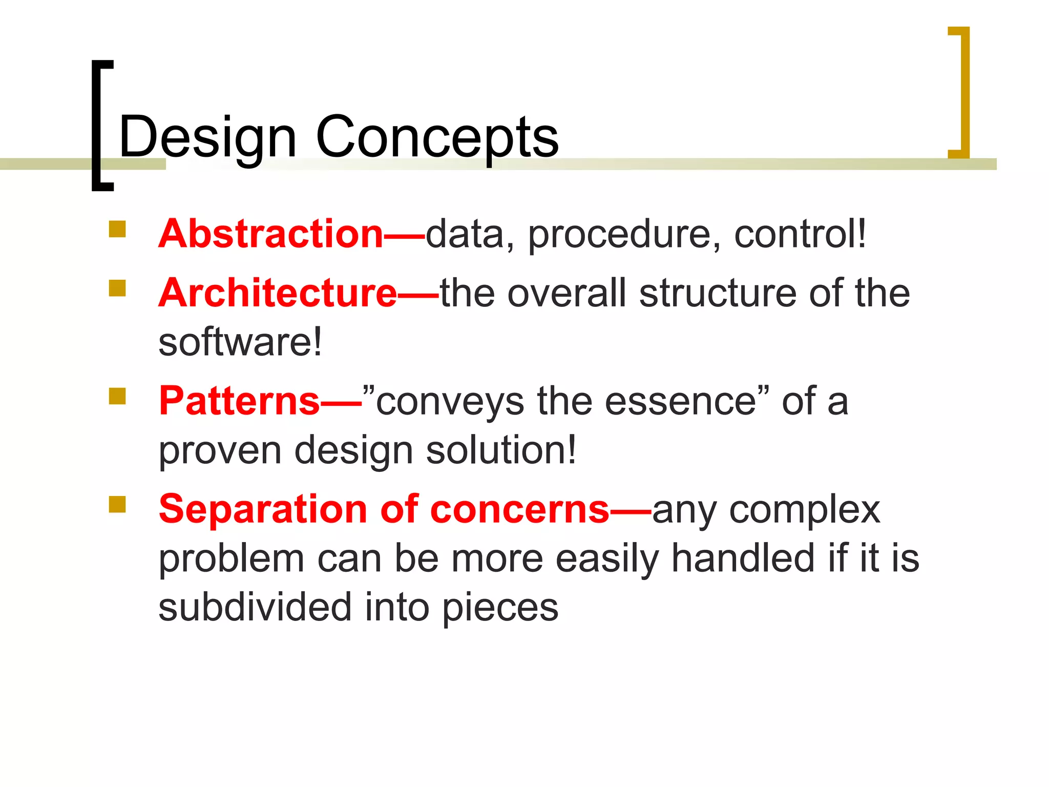 Design Concepts  Abstraction—data, procedure, control!  Architecture—the overall structure of the software!  Patterns—”conveys the essence” of a proven design solution!  Separation of concerns—any complex problem can be more easily handled if it is subdivided into pieces 
