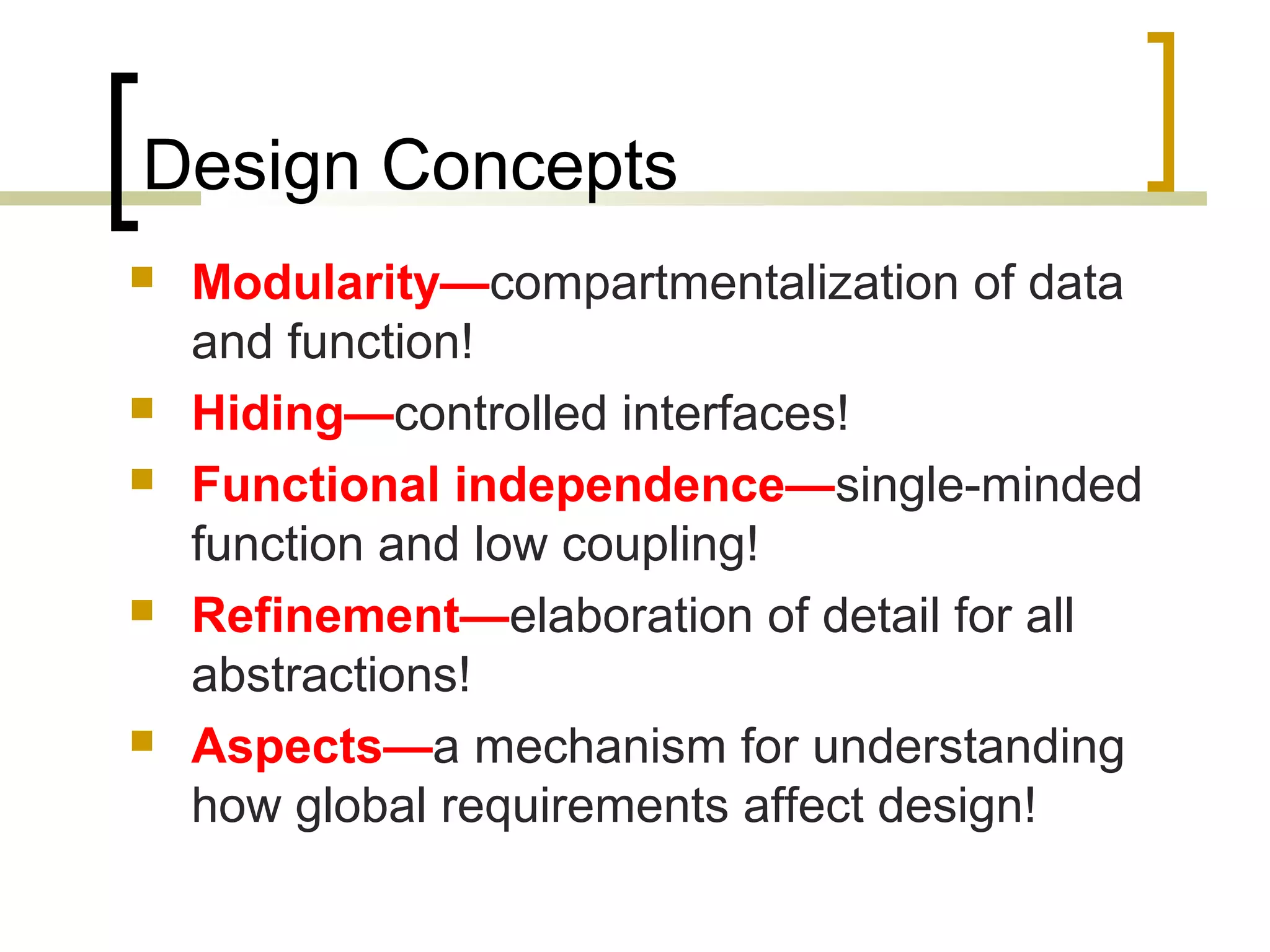 Design Concepts  Modularity—compartmentalization of data and function!  Hiding—controlled interfaces!  Functional independence—single-minded function and low coupling!  Refinement—elaboration of detail for all abstractions!  Aspects—a mechanism for understanding how global requirements affect design! 