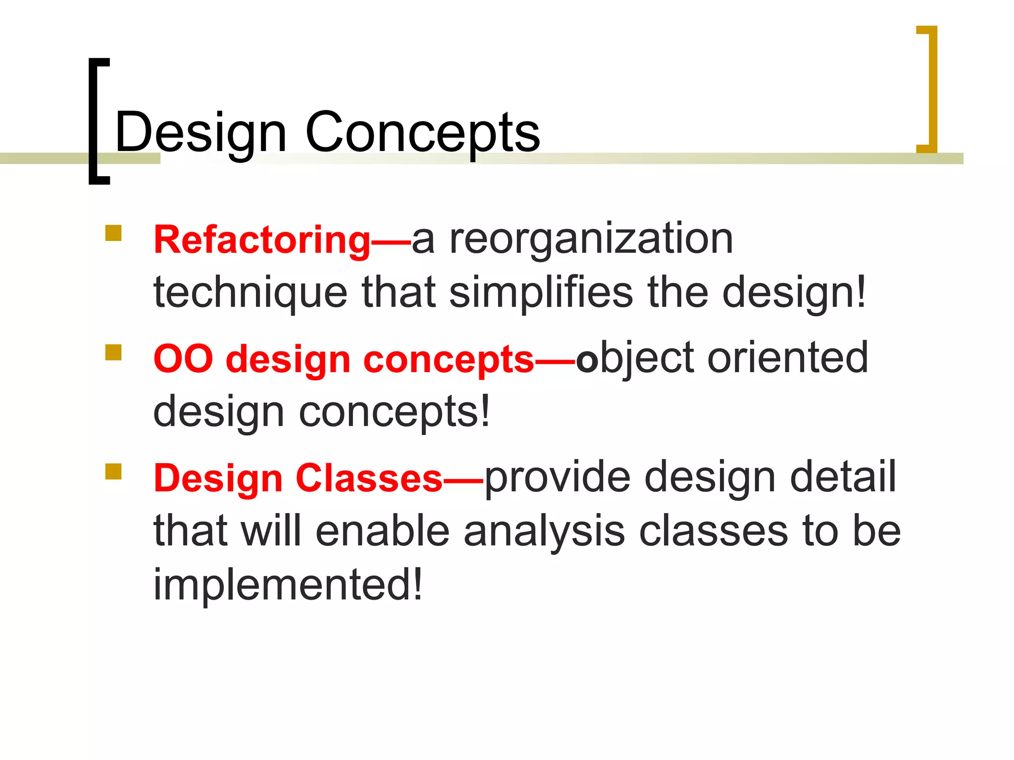 Design Concepts  Refactoring—a reorganization technique that simplifies the design!  OO design concepts—object oriented design concepts!  Design Classes—provide design detail that will enable analysis classes to be implemented! 