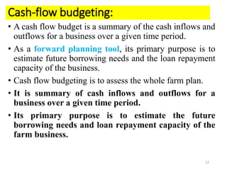 Cash-flow budgeting:
• A cash flow budget is a summary of the cash inflows and
outflows for a business over a given time period.
• As a forward planning tool, its primary purpose is to
estimate future borrowing needs and the loan repayment
capacity of the business.
• Cash flow budgeting is to assess the whole farm plan.
• It is summary of cash inflows and outflows for a
business over a given time period.
• Its primary purpose is to estimate the future
borrowing needs and loan repayment capacity of the
farm business.
12
 