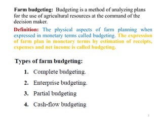 Farm budgeting: Budgeting is a method of analyzing plans
for the use of agricultural resources at the command of the
decision maker.
Definition: The physical aspects of farm planning when
expressed in monetary terms called budgeting. The expression
of farm plan in monetary terms by estimation of receipts,
expenses and net income is called budgeting.
2
 