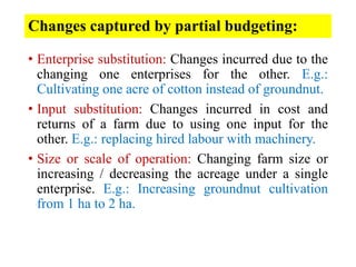 Changes captured by partial budgeting:
• Enterprise substitution: Changes incurred due to the
changing one enterprises for the other. E.g.:
Cultivating one acre of cotton instead of groundnut.
• Input substitution: Changes incurred in cost and
returns of a farm due to using one input for the
other. E.g.: replacing hired labour with machinery.
• Size or scale of operation: Changing farm size or
increasing / decreasing the acreage under a single
enterprise. E.g.: Increasing groundnut cultivation
from 1 ha to 2 ha.
 